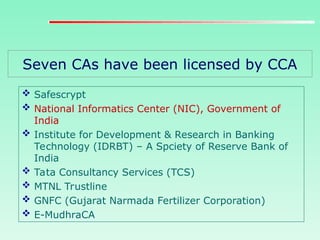 Seven CAs have been licensed by CCA
 Safescrypt
 National Informatics Center (NIC), Government of
India
 Institute for Development & Research in Banking
Technology (IDRBT) – A Spciety of Reserve Bank of
India
 Tata Consultancy Services (TCS)
 MTNL Trustline
 GNFC (Gujarat Narmada Fertilizer Corporation)
 E-MudhraCA
 