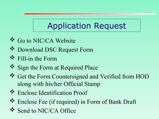 Application Request
 Go to NIC/CA Website
 Download DSC Request Form
 Fill-in the Form
 Sign the Form at Required Place
 Get the Form Countersigned and Verified from HOD
along with his/her Official Stamp
 Enclose Identification Proof
 Enclose Fee (if required) in Form of Bank Draft
 Send to NIC/CA Office
 