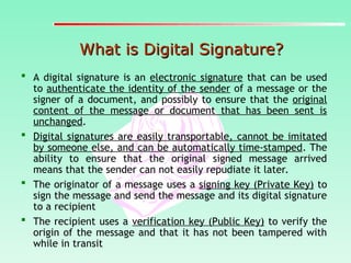 What is Digital Signature?
What is Digital Signature?
 A digital signature is an electronic signature that can be used
to authenticate the identity of the sender of a message or the
signer of a document, and possibly to ensure that the original
content of the message or document that has been sent is
unchanged.
 Digital signatures are easily transportable, cannot be imitated
by someone else, and can be automatically time-stamped. The
ability to ensure that the original signed message arrived
means that the sender can not easily repudiate it later.
 The originator of a message uses a signing key (Private Key) to
sign the message and send the message and its digital signature
to a recipient
 The recipient uses a verification key (Public Key) to verify the
origin of the message and that it has not been tampered with
while in transit
 