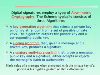 Digital signatures employ a type of Asymmetric
Cryptography. The Scheme typically consists of
three Algorithms
 A key generation algorithm that selects a private key
uniformly at random from a set of possible private
keys. The algorithm outputs the private key and a
corresponding public key.
 A signing algorithm that, given a message and a
private key, produces a signature.
 A signature verifying algorithm that, given a message,
public key and a signature, either accepts or rejects
the message's claim to authenticity
Hash value of a message when encrypted with the private key of a
person is his digital signature on that e-Document
 