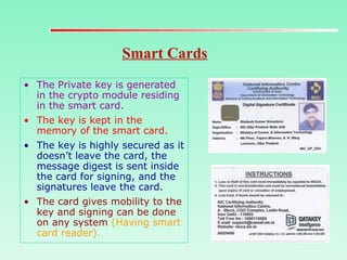 Smart Cards
• The Private key is generated
in the crypto module residing
in the smart card.
• The key is kept in the
memory of the smart card.
• The key is highly secured as it
doesn’t leave the card, the
message digest is sent inside
the card for signing, and the
signatures leave the card.
• The card gives mobility to the
key and signing can be done
on any system (Having smart
card reader).
 