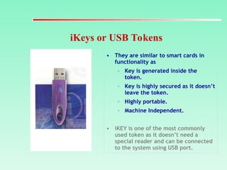 iKeys or USB Tokens
• They are similar to smart cards in
functionality as
– Key is generated inside the
token.
– Key is highly secured as it doesn’t
leave the token.
– Highly portable.
– Machine Independent.
• iKEY is one of the most commonly
used token as it doesn’t need a
special reader and can be connected
to the system using USB port.
 