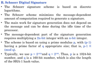 B. Schnorr Digital Signature
• The Schnorr signature scheme is based on discrete
logarithms.
• The Schnorr scheme minimizes the message-dependent
amount of computation required to generate a signature.
• The main work for signature generation does not depend on
the message and can be done during the idle time of the
processor.
• The message-dependent part of the signature generation
requires multiplying a 2n-bit integer with an n-bit integer.
• The scheme is based on using a prime modulus p, with (p-1)
having a prime factor of q appropriate size; that is, p-1 ≡
(mod q).
• Typically, we use p ≈ 21024
and q ≈ 2160
. Thus, p is a 1024-bit
number, and q is a 160-bit number, which is also the length
of the SHA-1 hash value.
 