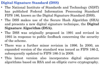 Digital Signature Standard (DSS)
• The National Institute of Standards and Technology (NIST)
has published Federal Information Processing Standard
FIPS 186, known as the Digital Signature Standard (DSS).
• The DSS makes use of the Secure Hash Algorithm (SHA)
and presents a new digital signature technique, the Digital
Signature Algorithm (DSA).
• The DSS was originally proposed in 1991 and revised in
1993 in response to public feedback concerning the security
of the scheme.
• There was a further minor revision in 1996. In 2000, an
expanded version of the standard was issued as FIPS 186-2,
subsequently updated to FIPS 186-3 in 2009.
• This latest version also incorporates digital signature
algorithms based on RSA and on elliptic curve cryptography.
 