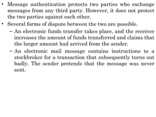 • Message authentication protects two parties who exchange
messages from any third party. However, it does not protect
the two parties against each other.
• Several forms of dispute between the two are possible.
– An electronic funds transfer takes place, and the receiver
increases the amount of funds transferred and claims that
the larger amount had arrived from the sender.
– An electronic mail message contains instructions to a
stockbroker for a transaction that subsequently turns out
badly. The sender pretends that the message was never
sent.
 