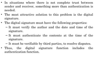 • In situations where there is not complete trust between
sender and receiver, something more than authentication is
needed.
• The most attractive solution to this problem is the digital
signature.
• The digital signature must have the following properties:
– It must verify the author and the date and time of the
signature.
– It must authenticate the contents at the time of the
signature.
– It must be verifiable by third parties, to resolve disputes.
• Thus, the digital signature function includes the
authentication function.
 