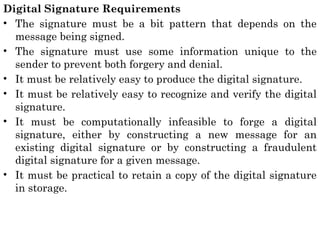 Digital Signature Requirements
• The signature must be a bit pattern that depends on the
message being signed.
• The signature must use some information unique to the
sender to prevent both forgery and denial.
• It must be relatively easy to produce the digital signature.
• It must be relatively easy to recognize and verify the digital
signature.
• It must be computationally infeasible to forge a digital
signature, either by constructing a new message for an
existing digital signature or by constructing a fraudulent
digital signature for a given message.
• It must be practical to retain a copy of the digital signature
in storage.
 