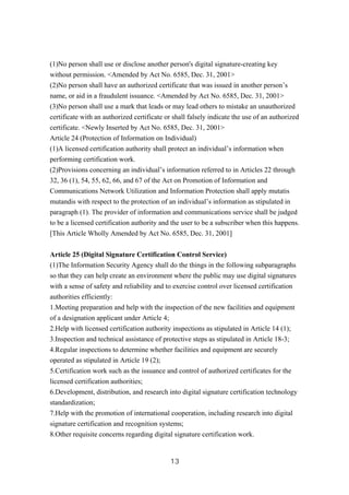 (1)No person shall use or disclose another person's digital signature-creating key
without permission. <Amended by Act No. 6585, Dec. 31, 2001>
(2)No person shall have an authorized certificate that was issued in another person’s
name, or aid in a fraudulent issuance. <Amended by Act No. 6585, Dec. 31, 2001>
(3)No person shall use a mark that leads or may lead others to mistake an unauthorized
certificate with an authorized certificate or shall falsely indicate the use of an authorized
certificate. <Newly Inserted by Act No. 6585, Dec. 31, 2001>
Article 24 (Protection of Information on Individual)
(1)A licensed certification authority shall protect an individual’s information when
performing certification work.
(2)Provisions concerning an individual’s information referred to in Articles 22 through
32, 36 (1), 54, 55, 62, 66, and 67 of the Act on Promotion of Information and
Communications Network Utilization and Information Protection shall apply mutatis
mutandis with respect to the protection of an individual’s information as stipulated in
paragraph (1). The provider of information and communications service shall be judged
to be a licensed certification authority and the user to be a subscriber when this happens.
[This Article Wholly Amended by Act No. 6585, Dec. 31, 2001]
Article 25 (Digital Signature Certification Control Service)
(1)The Information Security Agency shall do the things in the following subparagraphs
so that they can help create an environment where the public may use digital signatures
with a sense of safety and reliability and to exercise control over licensed certification
authorities efficiently:
1.Meeting preparation and help with the inspection of the new facilities and equipment
of a designation applicant under Article 4;
2.Help with licensed certification authority inspections as stipulated in Article 14 (1);
3.Inspection and technical assistance of protective steps as stipulated in Article 18-3;
4.Regular inspections to determine whether facilities and equipment are securely
operated as stipulated in Article 19 (2);
5.Certification work such as the issuance and control of authorized certificates for the
licensed certification authorities;
6.Development, distribution, and research into digital signature certification technology
standardization;
7.Help with the promotion of international cooperation, including research into digital
signature certification and recognition systems;
8.Other requisite concerns regarding digital signature certification work.
13
 