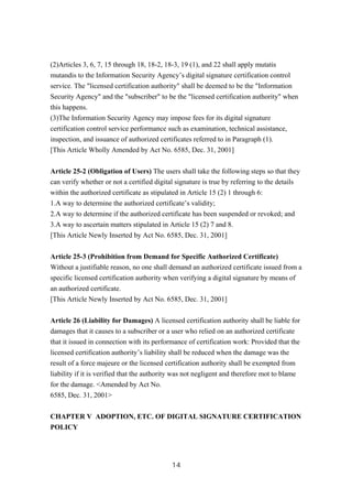 (2)Articles 3, 6, 7, 15 through 18, 18-2, 18-3, 19 (1), and 22 shall apply mutatis
mutandis to the Information Security Agency’s digital signature certification control
service. The "licensed certification authority" shall be deemed to be the "Information
Security Agency" and the "subscriber" to be the "licensed certification authority" when
this happens.
(3)The Information Security Agency may impose fees for its digital signature
certification control service performance such as examination, technical assistance,
inspection, and issuance of authorized certificates referred to in Paragraph (1).
[This Article Wholly Amended by Act No. 6585, Dec. 31, 2001]
Article 25-2 (Obligation of Users) The users shall take the following steps so that they
can verify whether or not a certified digital signature is true by referring to the details
within the authorized certificate as stipulated in Article 15 (2) 1 through 6:
1.A way to determine the authorized certificate’s validity;
2.A way to determine if the authorized certificate has been suspended or revoked; and
3.A way to ascertain matters stipulated in Article 15 (2) 7 and 8.
[This Article Newly Inserted by Act No. 6585, Dec. 31, 2001]
Article 25-3 (Prohibition from Demand for Specific Authorized Certificate)
Without a justifiable reason, no one shall demand an authorized certificate issued from a
specific licensed certification authority when verifying a digital signature by means of
an authorized certificate.
[This Article Newly Inserted by Act No. 6585, Dec. 31, 2001]
Article 26 (Liability for Damages) A licensed certification authority shall be liable for
damages that it causes to a subscriber or a user who relied on an authorized certificate
that it issued in connection with its performance of certification work: Provided that the
licensed certification authority’s liability shall be reduced when the damage was the
result of a force majeure or the licensed certification authority shall be exempted from
liability if it is verified that the authority was not negligent and therefore mot to blame
for the damage. <Amended by Act No.
6585, Dec. 31, 2001>
CHAPTER V ADOPTION, ETC. OF DIGITAL SIGNATURE CERTIFICATION
POLICY
14
 