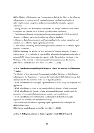 (1)The Minister of Information and Communication shall do the things in the following
subparagraphs to promote smooth cooperation among certification authorities in
achieving the mutual recognition and common use of different digital signature
certificates:
1.Survey, research, and development on domestic and foreign standards for the mutual
recognition and common use of different digital signature certificates;
2.Establishment of mutual recognition and common use standards of different digital
signature certificates and promotion of the use of these standards;
3.Changes to digital signatures and certification policy for the mutual recognition and
common use of different digital signature certificates;
4.Other matters concerning the mutual recognition and common use of different digital
signature certificates.
(2)When necessary, the Minister of Information and Communication may delegate a
relevant agency or organization to represent him when doing things in subparagraphs of
paragraph (1). He may incur requisite expenses under the conditions stipulated by the
Ordinance of the Ministry of Information and Communication when this happens.
[This Article Newly Inserted by Act No. 6585, Dec. 31, 2001]
Article 26-4 (Development of Digital Signature related Techniques and Manpower
Training)
The Minister of Information and Communication shall do the things in the following
subparagraphs for the purposes of technical development and skilled labor training that
are necessary for the promotion of the use of digital signatures:
1.Work related to research on digital signature technical levels, study, development, and
application;
2.Work related to cooperation in and transfer of digital signature related techniques;
3.Work related to digital signature related techniques information provision and the
promotion of cooperation between relevant agencies and organizations;
4.Work related to research on the supply and demand of skilled labor in digital
signatures and assistance for skilled labor training;
5.Such other requisite concerns regarding digital signature related techniques and
skilled labor training.
[This Article Newly Inserted by Act No. 6585, Dec. 31, 2001]
Article 26-5 (Implementation of Digital Signature related Pilot Projects)
16
 