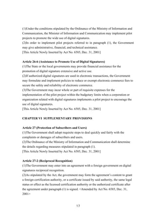 (1)Under the conditions stipulated by the Ordinance of the Ministry of Information and
Communication, the Minister of Information and Communication may implement pilot
projects to promote the wide use of digital signatures.
(2)In order to implement pilot projects referred to in paragraph (1), the Government
may give administrative, financial, and technical assistance.
[This Article Newly Inserted by Act No. 6585, Dec. 31, 2001]
Article 26-6 (Assistance to Promote Use of Digital Signatures)
(1)The State or the local governments may provide financial assistance for the
promotion of digital signature extensive and active use.
(2)If authorized digital signatures are used in electronic transactions, the Government
may formulate and implement policies to reduce or exempt electronic commerce fees to
secure the safety and reliability of electronic commerce.
(3)The Government may incur whole or part of requisite expenses for the
implementation of the pilot project within the budgetary limits when a corporation or
organization related with digital signatures implements a pilot project to encourage the
use of digital signatures.
[This Article Newly Inserted by Act No. 6585, Dec. 31, 2001]
CHAPTER VI SUPPLEMENTARY PROVISIONS
Article 27 (Protection of Subscribers and Users)
(1)The Government shall adopt requisite steps to deal quickly and fairly with the
complaints or damages of subscribers and users.
(2)The Ordinance of the Ministry of Information and Communication shall determine
the details regarding measures stipulated in paragraph (1).
[This Article Newly Inserted by Act No. 6585, Dec. 31, 2001]
Article 27-2 (Reciprocal Recognition)
(1)The Government may enter into an agreement with a foreign government on digital
signatures reciprocal recognition.
(2)As stipulated by the Act, the government may form the agreement’s content to grant
a foreign certification authority, or a certificate issued by said authority, the same legal
status or effect as the licensed certification authority or the authorized certificate after
the agreement under paragraph (1) is signed. <Amended by Act No. 6585, Dec. 31,
2001>
17
 
