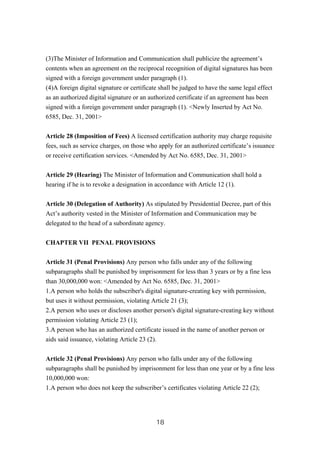 (3)The Minister of Information and Communication shall publicize the agreement’s
contents when an agreement on the reciprocal recognition of digital signatures has been
signed with a foreign government under paragraph (1).
(4)A foreign digital signature or certificate shall be judged to have the same legal effect
as an authorized digital signature or an authorized certificate if an agreement has been
signed with a foreign government under paragraph (1). <Newly Inserted by Act No.
6585, Dec. 31, 2001>
Article 28 (Imposition of Fees) A licensed certification authority may charge requisite
fees, such as service charges, on those who apply for an authorized certificate’s issuance
or receive certification services. <Amended by Act No. 6585, Dec. 31, 2001>
Article 29 (Hearing) The Minister of Information and Communication shall hold a
hearing if he is to revoke a designation in accordance with Article 12 (1).
Article 30 (Delegation of Authority) As stipulated by Presidential Decree, part of this
Act’s authority vested in the Minister of Information and Communication may be
delegated to the head of a subordinate agency.
CHAPTER VII PENAL PROVISIONS
Article 31 (Penal Provisions) Any person who falls under any of the following
subparagraphs shall be punished by imprisonment for less than 3 years or by a fine less
than 30,000,000 won: <Amended by Act No. 6585, Dec. 31, 2001>
1.A person who holds the subscriber's digital signature-creating key with permission,
but uses it without permission, violating Article 21 (3);
2.A person who uses or discloses another person's digital signature-creating key without
permission violating Article 23 (1);
3.A person who has an authorized certificate issued in the name of another person or
aids said issuance, violating Article 23 (2).
Article 32 (Penal Provisions) Any person who falls under any of the following
subparagraphs shall be punished by imprisonment for less than one year or by a fine less
10,000,000 won:
1.A person who does not keep the subscriber’s certificates violating Article 22 (2);
18
 