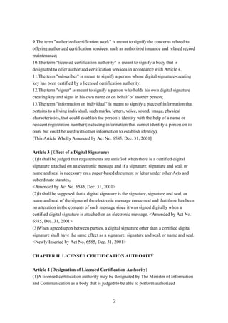 9.The term "authorized certification work" is meant to signify the concerns related to
offering authorized certification services, such as authorized issuance and related record
maintenance;
10.The term "licensed certification authority" is meant to signify a body that is
designated to offer authorized certification services in accordance with Article 4.
11.The term "subscriber" is meant to signify a person whose digital signature-creating
key has been certified by a licensed certification authority;
12.The term "signer" is meant to signify a person who holds his own digital signature
creating key and signs in his own name or on behalf of another person;
13.The term "information on individual" is meant to signify a piece of information that
pertains to a living individual, such marks, letters, voice, sound, image, physical
characteristics, that could establish the person’s identity with the help of a name or
resident registration number (including information that cannot identify a person on its
own, but could be used with other information to establish identity).
[This Article Wholly Amended by Act No. 6585, Dec. 31, 2001]
Article 3 (Effect of a Digital Signature)
(1)It shall be judged that requirements are satisfied when there is a certified digital
signature attached on an electronic message and if a signature, signature and seal, or
name and seal is necessary on a paper-based document or letter under other Acts and
subordinate statutes,.
<Amended by Act No. 6585, Dec. 31, 2001>
(2)It shall be supposed that a digital signature is the signature, signature and seal, or
name and seal of the signer of the electronic message concerned and that there has been
no alteration in the contents of such message since it was signed digitally when a
certified digital signature is attached on an electronic message. <Amended by Act No.
6585, Dec. 31, 2001>
(3)When agreed upon between parties, a digital signature other than a certified digital
signature shall have the same effect as a signature, signature and seal, or name and seal.
<Newly Inserted by Act No. 6585, Dec. 31, 2001>
CHAPTER II LICENSED CERTIFICATION AUTHORITY
Article 4 (Designation of Licensed Certification Authority)
(1)A licensed certification authority may be designated by The Minister of Information
and Communication as a body that is judged to be able to perform authorized
2
 