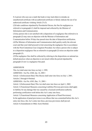 20
8.A person who uses use a mark that leads or may lead others to mistake an
unauthorized certificate with an authorized certificate or falsely indicate the use of an
authorized certificate violating Article 23 (3).
(2)Under conditions stipulated by Presidential Decree, the fine for negligence as
referred to in paragraph (1) shall be imposed and collected by the Minister of
Information and Communication.
(3)Any person who is not satisfied with a disposition of a negligence fine referred to in
paragraph (2) may raise an objection with the Minister of Information and
Communication before 30 days has passed since the date of disposition notification.
(4)The Minister of Information and Communication shall quickly notify the relevant
court and that court shall proceed to trial concerning the negligence fine in accordance
with the Non-Contentious Case Litigation Procedure Act when a person who is subject
to a disposition negligence fine as referred to in paragraph (2) raises an objection under
paragraph (3).
(5)The negligence fine shall be collected by referring to the dispositions on national tax
default practices when an objection is not raised within the period stipulated by
paragraph (3) nor is a negligence fine paid.
ADDENDUM
This Act shall enter into force on July 1, 1999.
ADDENDA <Act No. 6360, Jan. 16, 2001>
Article 1 (Enforcement Date) This Decree shall enter into force on July 1, 2001.
Articles 2 through 6 Omitted.
ADDENDA <Act No. 6585, Dec. 31, 2001>
Article 1 (Enforcement Date) This Act shall enter into force on April 1, 2002.
Article 2 (Transitional Measures concerning Liability) Previous provisions shall apply
to liability for any damage that was caused by a licensed certification authority
performing certification work before this Act’s entry into force.
Article 3 (Transitional Measures concerning Application of Penal Provisions)
In the application of penal provisions to an offence that was committed before this Act’s
entry into force, this Act’s entry into force, previous provisions shall prevail.
Article 4 (Amendments to Other Acts) Omitted.
 