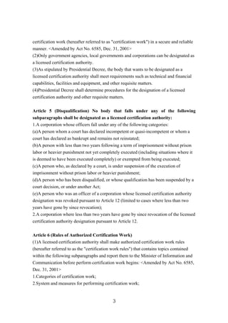 certification work (hereafter referred to as "certification work") in a secure and reliable
manner. <Amended by Act No. 6585, Dec. 31, 2001>
(2)Only government agencies, local governments and corporations can be designated as
a licensed certification authority.
(3)As stipulated by Presidential Decree, the body that wants to be designated as a
licensed certification authority shall meet requirements such as technical and financial
capabilities, facilities and equipment, and other requisite matters.
(4)Presidential Decree shall determine procedures for the designation of a licensed
certification authority and other requisite matters.
Article 5 (Disqualification) No body that falls under any of the following
subparagraphs shall be designated as a licensed certification authority:
1.A corporation whose officers fall under any of the following categories:
(a)A person whom a court has declared incompetent or quasi-incompetent or whom a
court has declared as bankrupt and remains not reinstated;
(b)A person with less than two years following a term of imprisonment without prison
labor or heavier punishment not yet completely executed (including situations where it
is deemed to have been executed completely) or exempted from being executed;
(c)A person who, as declared by a court, is under suspension of the execution of
imprisonment without prison labor or heavier punishment;
(d)A person who has been disqualified, or whose qualification has been suspended by a
court decision, or under another Act;
(e)A person who was an officer of a corporation whose licensed certification authority
designation was revoked pursuant to Article 12 (limited to cases where less than two
years have gone by since revocation);
2.A corporation where less than two years have gone by since revocation of the licensed
certification authority designation pursuant to Article 12.
Article 6 (Rules of Authorized Certification Work)
(1)A licensed certification authority shall make authorized certification work rules
(hereafter referred to as the "certification work rules") that contains topics contained
within the following subparagraphs and report them to the Minister of Information and
Communication before perform certification work begins: <Amended by Act No. 6585,
Dec. 31, 2001>
1.Categories of certification work;
2.System and measures for performing certification work;
3
 