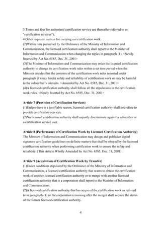 3.Terms and fees for authorized certification service use (hereafter referred to as
"certification services");
4.Other requisite matters for carrying out certification work.
(2)Within time period set by the Ordinance of the Ministry of Information and
Communication, the licensed certification authority shall report to the Minister of
Information and Communication when changing the topics in paragraph (1). <Newly
Inserted by Act No. 6585, Dec. 31, 2001>
(3)The Minister of Information and Communication may order the licensed certification
authority to change its certification work rules within a set time period when the
Minister decides that the contents of the certification work rules reported under
paragraph (1) may hinder safety and reliability of certification work or may be harmful
to the subscriber’s interests. <Amended by Act No. 6585, Dec. 31, 2001>
(4)A licensed certification authority shall follow all the stipulations in the certification
work rules. <Newly Inserted by Act No. 6585, Dec. 31, 2001>
Article 7 (Provision of Certification Services)
(1)Unless there is a justifiable reason, licensed certification authority shall not refuse to
provide certification services.
(2)No licensed certification authority shall unjustly discriminate against a subscriber or
a certification service user.
Article 8 (Performance of Certification Work by Licensed Certification Authority)
The Minister of Information and Communication may design and publicize digital
signature certification guidelines on definite matters that shall be obeyed by the licensed
certification authority when performing certification work to ensure the safety and
reliability. [This Article Wholly Amended by Act No. 6585, Dec. 31, 2001]
Article 9 (Acquisition of Certification Work by Transfer)
(1)Under conditions stipulated by the Ordinance of the Ministry of Information and
Communication, a licensed certification authority that wants to obtain the certification
work of another licensed certification authority or to merge with another licensed
certification authority that is a corporation shall report to the Minister of Information
and Communication.
(2)A licensed certification authority that has acquired the certification work as referred
to in paragraph (1) or the corporation remaining after the merger shall acquire the status
of the former licensed certification authority.
4
 