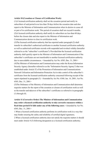 Article 10 (Cessation or Closure of Certification Work)
(1)A licensed certification authority shall set the cessation period and notify its
subscribers of said period in no less than 30 days before the cessation date and also
report to the Minister of Information and Communication when its desires to cease all
or part of its certification work. This period of cessation shall not exceed 6 months.
(2)A licensed certification authority shall notify its subscribers no less than 60 days
before the closure date and also report to the Minister of Information and
Communication desires to close its certification work.
(3)The licensed certification authority that has reported under paragraph (2) shall
transfer its subscriber's authorized certificates to another licensed certification authority
as well as authorized certificates records with suspended and revoked validity (hereafter
referred to as the "subscriber’s certificates"): Provided that the licensed certification
authority shall quickly report to the Minister of Information and Communication if the
subscriber’s certificates are not transferable to another licensed certification authority
due to unavoidable circumstances. <Amended by Act No. 6585, Dec. 31, 2001>
(4)The Minister of Information and Communication may order the Korea Information
Security Agency (hereafter referred to as the "Information Security Agency") that was
established under Article 52 of the Promotion of Information and Communications
Network Utilization and Information Protection Act to take control of the subscriber’s
certificates from the licensed certification authority concerned following receipt of the
report stipulated in paragraph (3). <Amended by Act No. 6360, Jan. 16, 2001; Act No.
6585, Dec. 31, 2001>
(5)The Ordinance of the Ministry of Information and Communication shall determine
requisite matters for the report of the cessation or closure of certification work as well
as the transfer and takeover of the subscriber’s certificates as referred to in paragraphs
(1) through (4).
Article 11 (Corrective Order) The Minister of Information and Communication
may order a licensed certification authority to take corrective measures within a
fixed time period if it falls under any of the following cases: <Amended by Act No.
6585, Dec. 31, 2001>
1.When a licensed certification authority performs its certification work in a way that
may hinder ensuring the safety and reliability of certified digital signatures;
2.When a licensed certification authority does not satisfy the requisite matters it should
meet under Article 4 (3) following designation as a licensed certification authority;
5
 