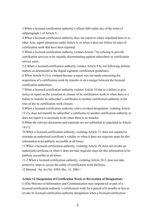 3.When a licensed certification authority’s officer falls under any of the items of
subparagraph 1 of Article 5;
4.When a licensed certification authority does not report to where stipulated here or in
other Acts, report alterations under Article 6, or when it does not follow its rules of
certification work that have been reported;
5.When a licensed certification authority violates Article 7 by refusing to provide
certification services or by unjustly discriminating against subscribers or certification
service users;
5-2.When a licensed certification authority violates Article 8 by not following definite
matters as determined in the digital signature certification guidelines;
6.When Article 9 (1) is violated because a report was not made concerning the
acquisition of a certification work by transfer or on a merger between the licensed
certification authorities;
7.When a licensed certification authority violates Article 10 due to a failure to give
notice or report on the cessation or closure of its certification work or when there is a
failure to transfer its subscriber’s certificates to another certification authority at the
time of the its certification work closure;
8.When a licensed certification authority with a revoked designation, violating Article
12 (2), does not transfer its subscriber’s certificates to another certification authority or
does not report it is necessary to do when there is no transfer;
9.When the relevant documents and materials are not submitted as stipulated in Article
14 (1);
10.When a licensed certification authority, violating Article 17, does not suspend or
reinstate an authorized certificate’s validity or when it does not requisite steps for this
information to be publicly accessible at all times;
11.When a licensed certification authority, violating Article 18, does not revoke an
authorized certificate or when it does not take requisite steps for this information to be
publicly accessible at all times;
11-2.When a licensed certification authority, violating Article 18-3, does not take
protective steps to secure the safety of certification work facilities;
12.Deleted. <by Act No. 6585, Dec. 31, 2001>
Article 12 (Suspension of Certification Work or Revocation of Designation)
(1)The Minister of Information and Communication may suspend all or part of a
licensed certification authority’s certification work for a period of 6 months or less or
revoke its licensed certification authority designation when a licensed certification
6
 