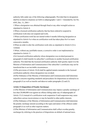 authority falls under any of the following subparagraphs: Provided that its designation
shall be revoked in situations set forth in subparagraphs 1 and 2: <Amended by Act No.
6585, Dec. 31, 2001>
1.When a designation was obtained through fraud or any other wrongful action as
stipulated in Article 4;
2.When a licensed certification authority that has been ordered to suspend its
certification work does not suspend said work;
3.When certification work has not started within 6 months following designation as
stipulated in Article 4 or when no certification work has taken place for 6 or more
consecutive months;
4.When an order to alter the certification work rules as stipulated in Article 6 (3) is
violated;
5.When, without any justifiable reason, a corrective order is not implemented as
stipulated in Article 11.
(2)A licensed certification authority whose designation was revoked pursuant to
paragraph (1) shall transfer its subscriber’s certificates to another licensed certification
authority: Provided that the licensed certification authority shall quickly report it to the
Minister of Information and Communication if the subscriber’s certificates may not be
transferred due to an inevitable circumstances.
(3)The provisions of Article 10 (4) shall be applied mutatis mutandis to the licensed
certification authority whose designation was revoked.
(4)The Ordinance of the Ministry of Information and Communication shall determine
requisite concerns regarding standards and procedures for dispositions as referred to in
paragraph (1) as well as transfer and takeover under paragraphs (2) and (3).
Article 13 (Imposition of Penalty Surcharge)
(1)The Minister of Information and Communication may impose a penalty surcharge of
less than 20,000,000 won against an offence falling under any of subparagraphs of
Article 12 (1) instead of a certification work suspension if said suspension may cause
subscribers serious inconvenience or may be harmful to other public interests.
(2)The Ordinance of the Ministry of Information and Communication shall determine
the penalty surcharge amount according to the types and nature of the offences under
paragraph (1) as well as other requisite matters.
(3)The Minister of Information and Communication shall collect overdue penalty
surcharges by referring to the practices of dispositions on default of national taxes.
7
 
