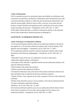 Article 14 (Inspection)
(1)If it is deemed necessary for securing the safety and reliability of certification work
or protection of subscribers, the Minister of Information and Communication may order
a licensed certification authority to submit the relevant documents and materials, and
order the relevant public official to enter its office, work site, or any other relevant
premises to inspect facilities and equipment used in certification work such as books,
records and other relevant items. <Amended by Act No. 6585, Dec. 31, 2001>
(2)The public official shall show a certificate verifying his authority to the interested
persons when conducting an inspection pursuant to paragraph (1).
CHAPTER III AUTHORIZED CERTIFICATE
Article 15 (Issuance of Authorized Certificate)
(1)A licensed certification authority shall issue an authorized certificate to the person
who applies for it. The licensed certification authority shall verify the identity of the
applicant when this happens. <Amended by Act No. 6585, Dec. 31, 2001>
(2) An authorized certificate issued by a licensed certification authority shall contain
information in the following subparagraphs: <Amended by Act No. 6585, Dec. 31,
2001>
1.Subscriber's name (in the case of a corporation, its name or trade name);
2.Subscriber's digital signature verifying key;
3.Description of the subscriber’s algorithm and the licensed certification authority who
signs the authorized certificate;
4.Serial number of the authorized certificate;
5.Effective period of the authorized certificate;
6.Verification information such as the name of the licensed certification authority and
other information that can identify the licensed certification authority;
7.Details of limits, if any, imposed on the scope or purposes of the use of the authorized
certificate;
8.Details of the subscriber’s proxy to act for another or if he asks his professional title;
9.A mark verifying the authorized certificate.
(3)Deleted. <by Act No. 6585, Dec. 31, 2001>
(4)A licensed certification authority may issue an authorized certificate that has limits
on the scope or purposes of its use when a person applies for the issuance of an
authorized certificate. <Amended by Act No. 6585, Dec. 31, 2001>
8
 