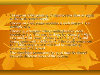    Choose an N-bit prime q. N must be less than or equal 
    to the hash output length.
   Choose an L-bit prime modulus p such that p–1 is a 
    multiple of q.
   Choose g, a number whose multiplicative order 
    modulo p is q. This may be done by setting g = h(p–
    1)/q mod p for some arbitrary h (1 < h < p−1), and 
    trying again with a different h if the result comes out 
    as 1. Most choices of h will lead to a usable g; 
    commonly h=2 is used.
   The algorithm parameters (p, q, g) may be shared 
    between different users of the system.
 