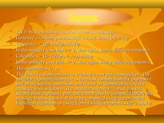    Let H be the hashing function and m the message:
   Generate a random per-message value k where 0 < k < q
   Calculate r = (gk mod p) mod q
   In the unlikely case that r = 0, start again with a different random k
   Calculate s = (k−1(H(m) + x·r)) mod q
   In the unlikely case that s = 0, start again with a different random k
   The signature is (r, s)
   The first two steps amount to creating a new per-message key. The 
    modular exponentiation here is the most computationally expensive 
    part of the signing operation, and it may be computed before the 
    message hash is known. The modular inverse k−1 mod q is the 
    second most expensive part, and it may also be computed before the 
    message hash is known. It may be computed using the extended 
    Euclidean algorithm or using Fermat's little theorem as kq−2 mod q.
 
