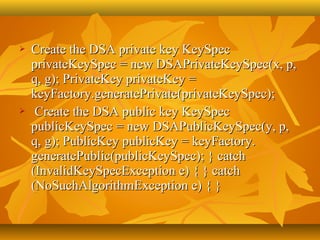    Create the DSA private key KeySpec 
    privateKeySpec = new DSAPrivateKeySpec(x, p, 
    q, g); PrivateKey privateKey = 
    keyFactory.generatePrivate(privateKeySpec); 
    Create the DSA public key KeySpec 
    publicKeySpec = new DSAPublicKeySpec(y, p, 
    q, g); PublicKey publicKey = keyFactory. 
    generatePublic(publicKeySpec); } catch 
    (InvalidKeySpecException e) { } catch 
    (NoSuchAlgorithmException e) { }
 
