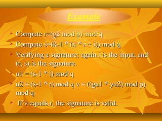    Compute r=(gk mod p) mod q 
   Compute s=(k-1 * (x * r + i)) mod q 
   Verifying a signature; again i is the input, and 
    (r, s) is the signature. 
   u1 = (s-1 * i) mod q 
   u2 = (s-1 * r) mod q v = ((gu1 * yu2) mod p) 
    mod q
    If v equals r, the signature is valid.
 
