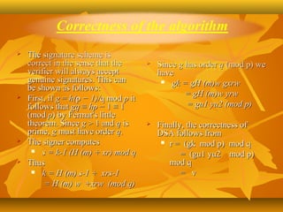    The signature scheme is 
    correct in the sense that the           Since g has order q (mod p) we 
    verifier will always accept              have
    genuine signatures. This can               gk = gH (m)w gxrw
    be shown as follows:
                                                     = gH (m)w yrw
   First, if g = h(p − 1)/q mod p it 
    follows that gq ≡ hp − 1 ≡ 1                     = gu1 yu2 (mod p)
    (mod p) by Fermat's little 
    theorem. Since g > 1 and q is           Finally, the correctness of 
    prime, g must have order q.              DSA follows from
   The signer computes                        r =  (gk  mod p)  mod q
       s = k-1 (H (m) + xr) mod q
                                                       =  (gu1 yu2    mod p)   
   Thus                                          mod q
       k = H (m) s-1 + xrs-1                          =   v
         = H (m) w +xrw (mod q)
      
 