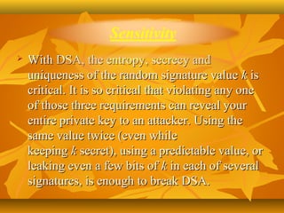    With DSA, the entropy, secrecy and 
    uniqueness of the random signature value  k is 
    critical. It is so critical that violating any one 
    of those three requirements can reveal your 
    entire private key to an attacker. Using the 
    same value twice (even while 
    keeping k secret), using a predictable value, or 
    leaking even a few bits of k in each of several 
    signatures, is enough to break DSA.
 