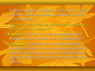   A digital signature is basically a way to ensure that an 
   electronic document (e-mail, spreadsheet, text file, 
   etc.) is authentic. 
 There are several ways to authenticate a person or

   information on a computer:
• Password - The use of a user name and password 
   provide the most common form of authentication.
• Checksum - Probably one of the oldest methods of 
   ensuring that data is correct, checksums also provide 
   a form of authentication since an invalid checksum 
   suggests that the data has been compromised in some 
   fashion. 
 
