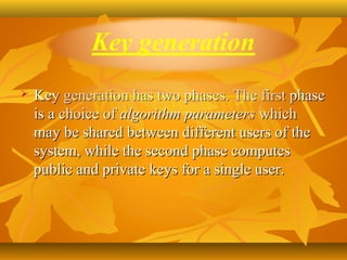    Key generation has two phases. The first phase 
    is a choice of algorithm parameters which 
    may be shared between different users of the 
    system, while the second phase computes 
    public and private keys for a single user. 
 