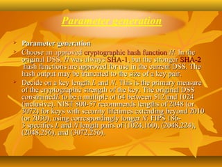    Parameter generation
   Choose an approved cryptographic hash function H. In the 
    original DSS, H was always SHA-1, but the stronger SHA-2
     hash functions are approved for use in the current DSS. The 
    hash output may be truncated to the size of a key pair.
   Decide on a key length L and N. This is the primary measure 
    of the cryptographic strength of the key. The original DSS 
    constrainedL to be a multiple of 64 between 512 and 1024 
    (inclusive). NIST 800-57 recommends lengths of 2048 (or 
    3072) for keys with security lifetimes extending beyond 2010 
    (or 2030), using correspondingly longer N. FIPS 186-
    3 specifies L and N length pairs of (1024,160), (2048,224), 
    (2048,256), and (3072,256).
 