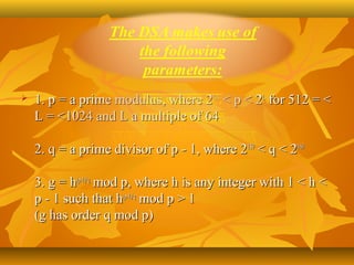    1. p = a prime modulus, where 2L-1 < p < 2L for 512 = < 
    L = <1024 and L a multiple of 64

    2. q = a prime divisor of p - 1, where 2159 < q < 2160 

    3. g = h(p-1)/q mod p, where h is any integer with 1 < h < 
    p - 1 such that h(p-1)/q mod p > 1
    (g has order q mod p)
 