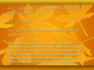 4. x = a randomly or pseudo randomly generated 
integer with 0 < x < q

5. y = gx mod p 

6. k = a randomly or pseudo randomly generated 
integer with 0 < k < q 

The integers p, q, and g can be public and can be
common to a group of users. A user's private and public
keys are x and y, respectively. They are normally fixed
for a period of time. Parameters x and k are used for
signature generation only, and must be kept secret.
Parameter k must be regenerated for each signature.
 