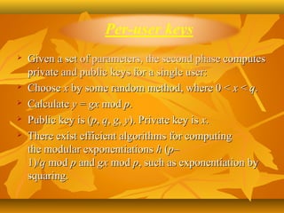   Given a set of parameters, the second phase computes 
    private and public keys for a single user:
   Choose x by some random method, where 0 < x < q.
   Calculate y = gx mod p.
   Public key is (p, q, g, y). Private key is x.
   There exist efficient algorithms for computing 
    the modular exponentiations h (p–
    1)/q mod p and gx mod p, such as exponentiation by 
    squaring.
 