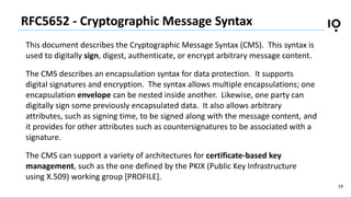 19
RFC5652 - Cryptographic Message Syntax
This document describes the Cryptographic Message Syntax (CMS). This syntax is
u...