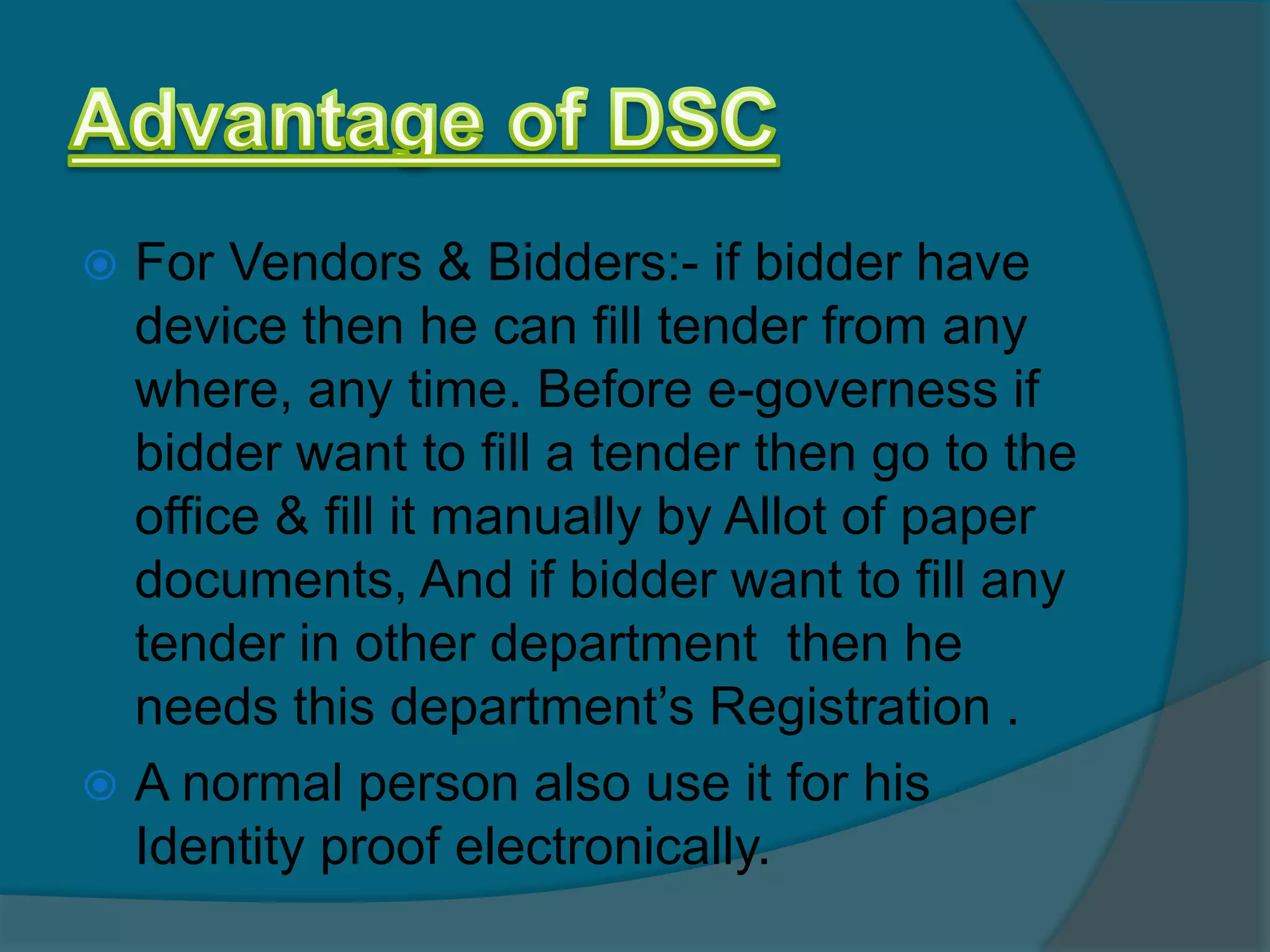  For Vendors & Bidders:- if bidder have
  device then he can fill tender from any
  where, any time. Before e-governess if
  bidder want to fill a tender then go to the
  office & fill it manually by Allot of paper
  documents, And if bidder want to fill any
  tender in other department then he
  needs this department’s Registration .
 A normal person also use it for his
  Identity proof electronically.
 