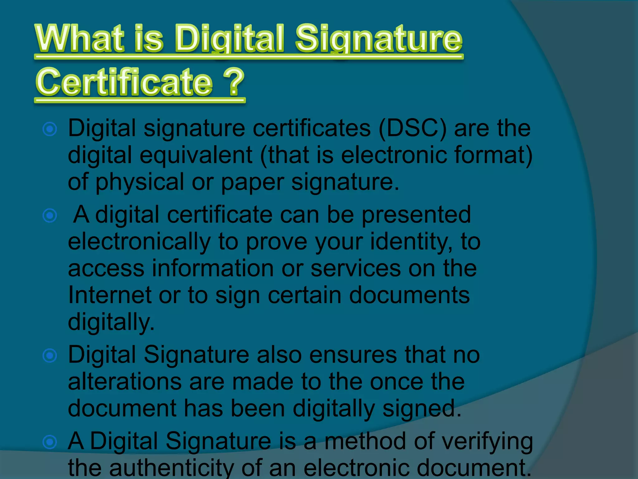  Digital signature certificates (DSC) are the
  digital equivalent (that is electronic format)
  of physical or paper signature.
 A digital certificate can be presented
  electronically to prove your identity, to
  access information or services on the
  Internet or to sign certain documents
  digitally.
 Digital Signature also ensures that no
  alterations are made to the once the
  document has been digitally signed.
 A Digital Signature is a method of verifying
  the authenticity of an electronic document.
 