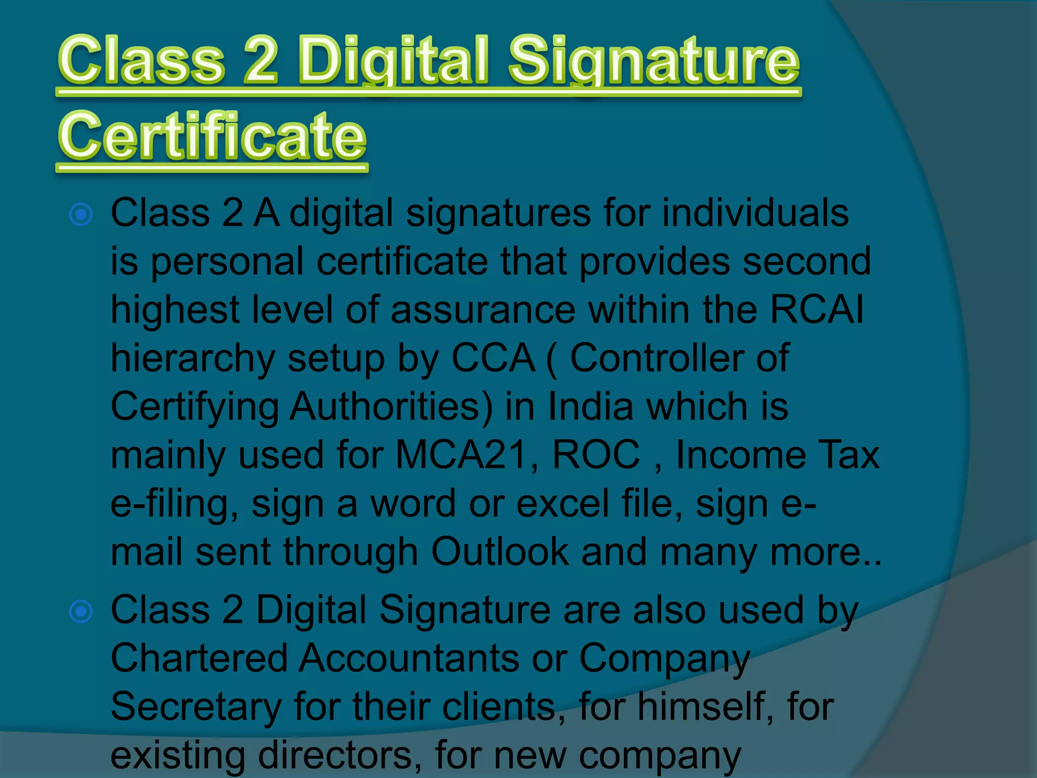  Class 2 A digital signatures for individuals
  is personal certificate that provides second
  highest level of assurance within the RCAI
  hierarchy setup by CCA ( Controller of
  Certifying Authorities) in India which is
  mainly used for MCA21, ROC , Income Tax
  e-filing, sign a word or excel file, sign e-
  mail sent through Outlook and many more..
 Class 2 Digital Signature are also used by
  Chartered Accountants or Company
  Secretary for their clients, for himself, for
  existing directors, for new company
 