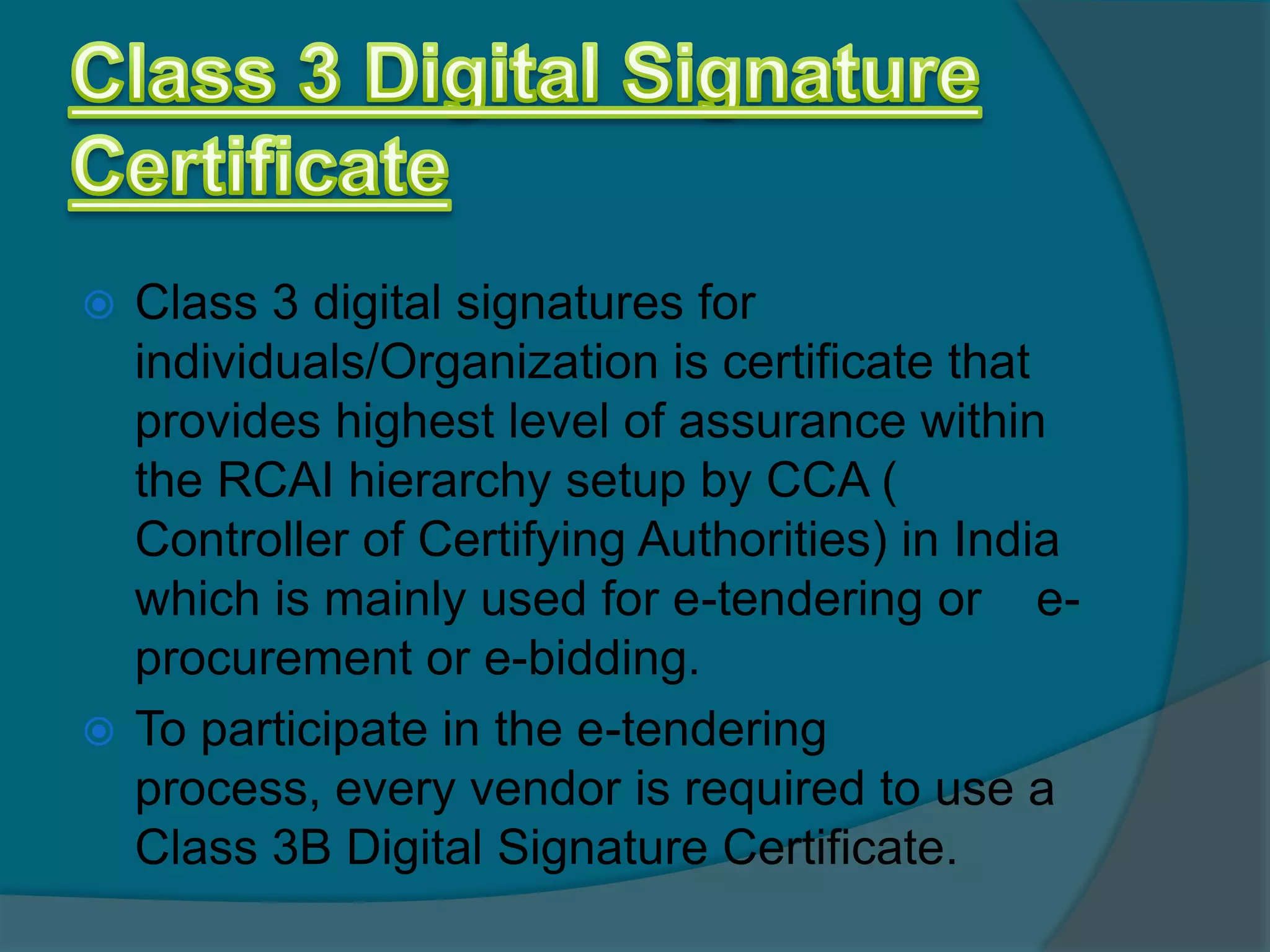  Class 3 digital signatures for
  individuals/Organization is certificate that
  provides highest level of assurance within
  the RCAI hierarchy setup by CCA (
  Controller of Certifying Authorities) in India
  which is mainly used for e-tendering or e-
  procurement or e-bidding.
 To participate in the e-tendering process,
  every vendor is required to use a Class 3B
  Digital Signature Certificate.
 