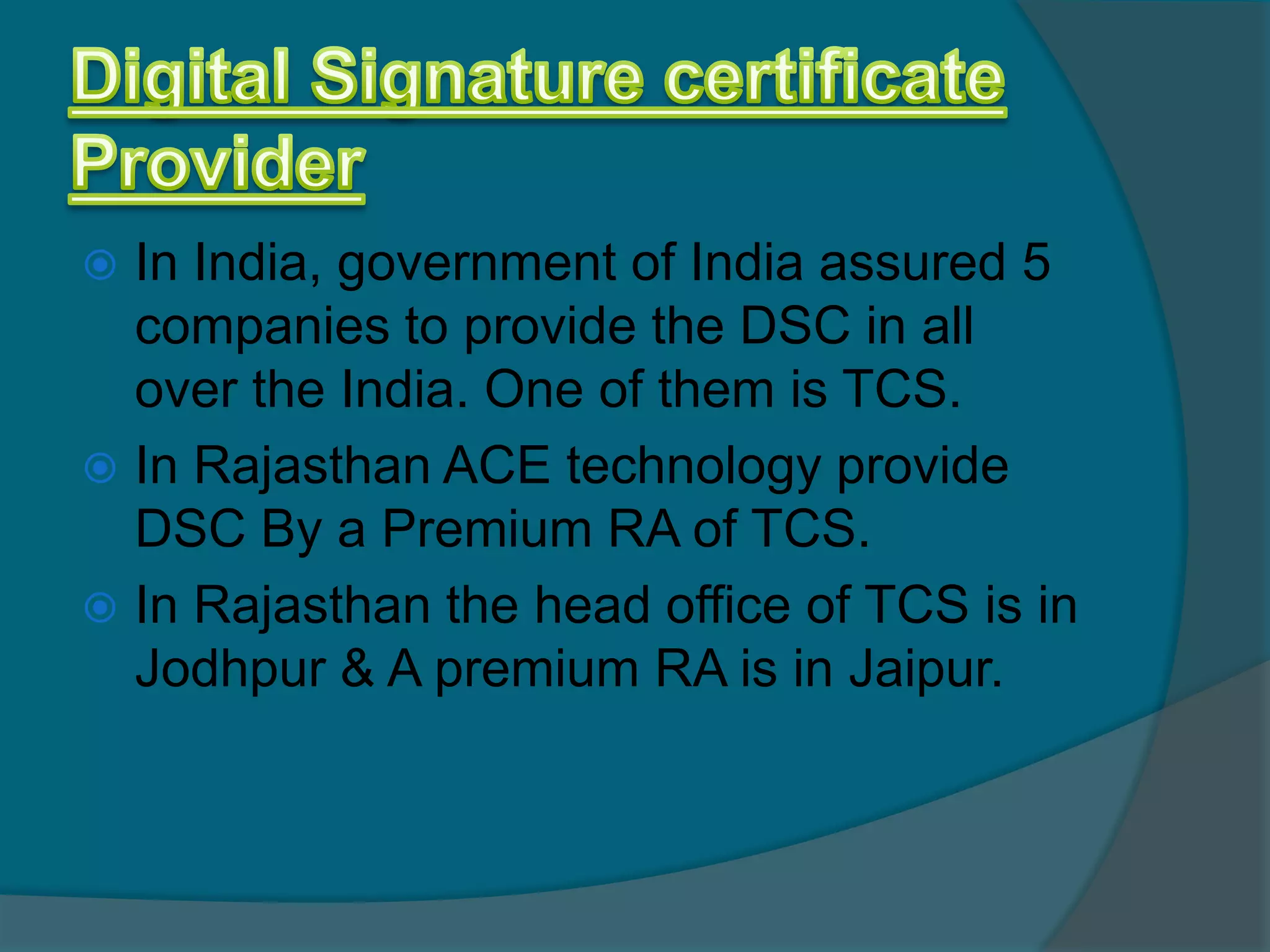  In India, government of India assured 5
  companies to provide the DSC in all
  over the India. One of them is TCS.
 In Rajasthan ACE technology provide
  DSC By a Premium RA of TCS.
 In Rajasthan the head office of TCS is in
  Jodhpur & A premium RA is in Jaipur.
 