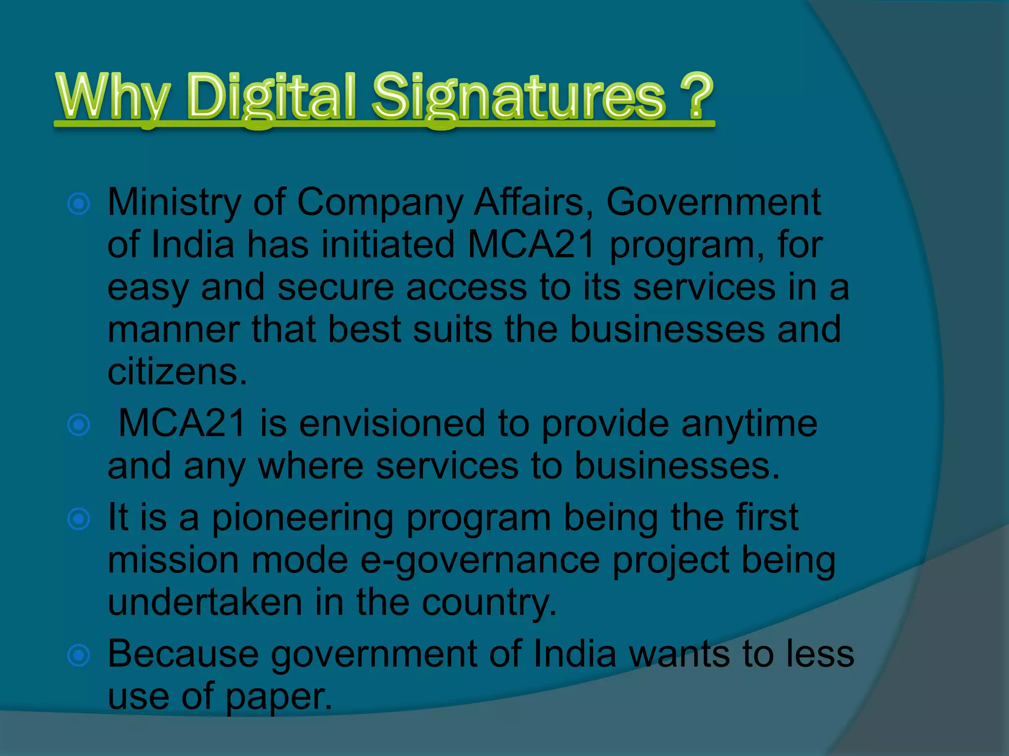  Ministry of Company Affairs, Government
  of India has initiated MCA21 program, for
  easy and secure access to its services in a
  manner that best suits the businesses and
  citizens.
 MCA21 is envisioned to provide anytime
  and any where services to businesses.
 It is a pioneering program being the first
  mission mode e-governance project being
  undertaken in the country.
 Because government of India wants to less
  use of paper.
 