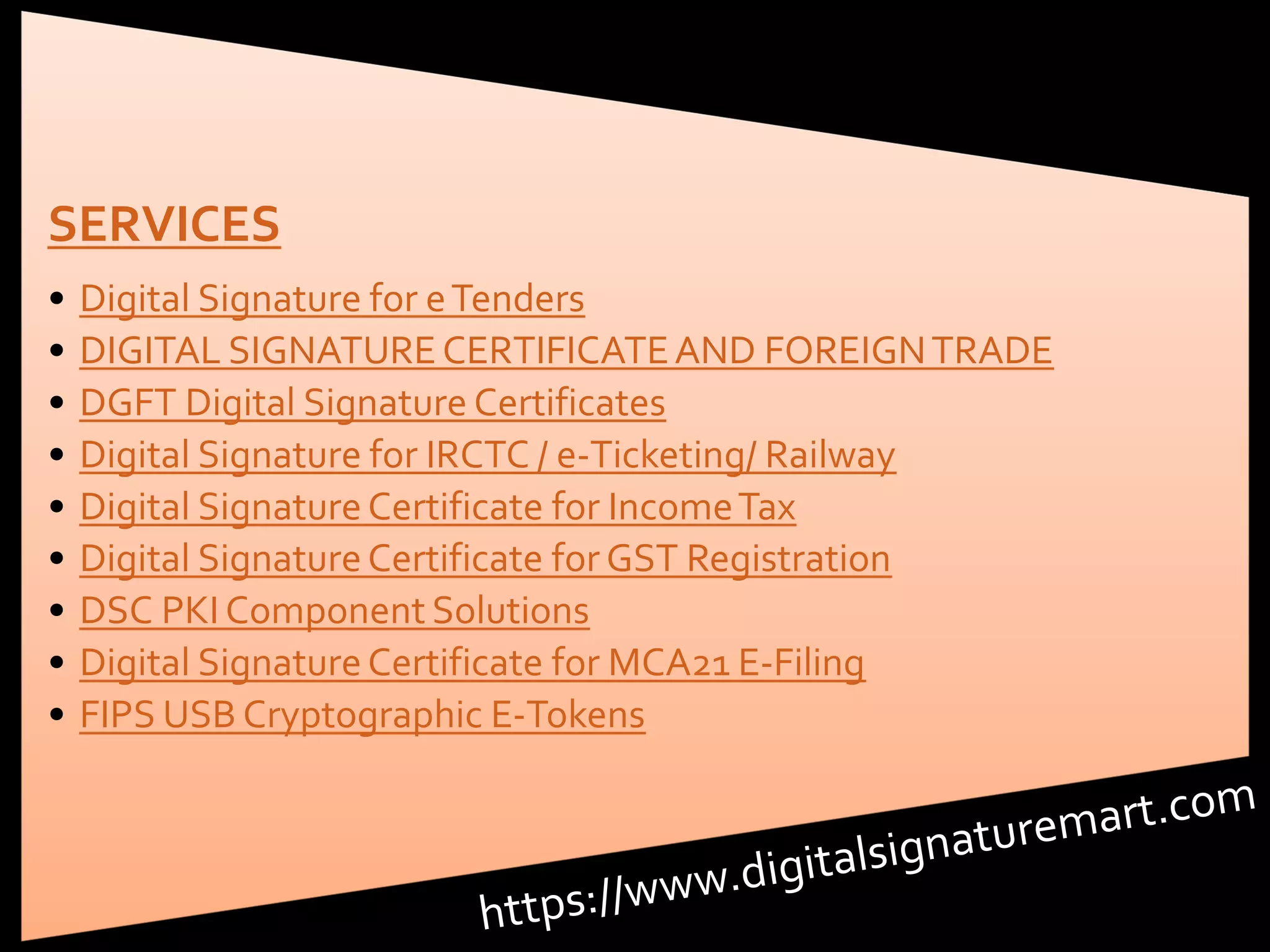 SERVICES
• Digital Signature for eTenders
• DIGITAL SIGNATURECERTIFICATEAND FOREIGNTRADE
• DGFT Digital Signature Certificates
• Digital Signature for IRCTC / e-Ticketing/ Railway
• Digital Signature Certificate for IncomeTax
• Digital Signature Certificate for GST Registration
• DSC PKI Component Solutions
• Digital Signature Certificate for MCA21 E-Filing
• FIPS USB Cryptographic E-Tokens
 