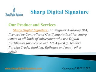 Our Product and Services
Sharp Digital Signature is a Register Authority (RA)
licensed by Controller of Certifying Authorities. Sharp
caters to all kinds of subscribers who use Digital
Certificates for Income Tax, MCA (ROC), Tenders,
Foreign Trade, Banking, Railways and many other
needs.
www.sharpdigitalsignature.com 9362711722Contact no:
 
