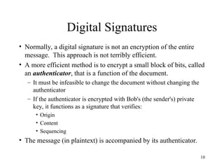 10
Digital Signatures
• Normally, a digital signature is not an encryption of the entire
message. This approach is not terribly efficient.
• A more efficient method is to encrypt a small block of bits, called
an authenticator, that is a function of the document.
– It must be infeasible to change the document without changing the
authenticator
– If the authenticator is encrypted with Bob's (the sender's) private
key, it functions as a signature that verifies:
• Origin
• Content
• Sequencing
• The message (in plaintext) is accompanied by its authenticator.
 
