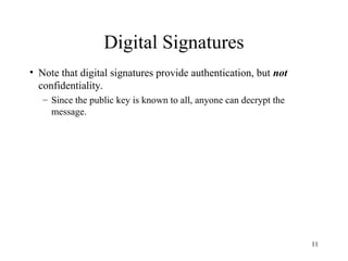 11
Digital Signatures
• Note that digital signatures provide authentication, but not
confidentiality.
– Since the public key is known to all, anyone can decrypt the
message.
 