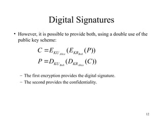 12
Digital Signatures
• However, it is possible to provide both, using a double use of the
public key scheme:
– The first encryption provides the digital signature.
– The second provides the confidentiality.
))
(
(
))
(
(
C
D
D
P
P
E
E
C
Alice
Bob
Bob
Alice
KR
KU
KR
KU


 