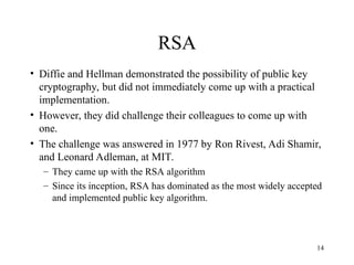 14
RSA
• Diffie and Hellman demonstrated the possibility of public key
cryptography, but did not immediately come up with a practical
implementation.
• However, they did challenge their colleagues to come up with
one.
• The challenge was answered in 1977 by Ron Rivest, Adi Shamir,
and Leonard Adleman, at MIT.
– They came up with the RSA algorithm
– Since its inception, RSA has dominated as the most widely accepted
and implemented public key algorithm.
 