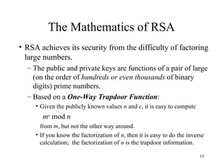 15
The Mathematics of RSA
• RSA achieves its security from the difficulty of factoring
large numbers.
– The public and private keys are functions of a pair of large
(on the order of hundreds or even thousands of binary
digits) prime numbers.
– Based on a One-Way Trapdoor Function:
• Given the publicly known values n and e, it is easy to compute
me
mod n
from m, but not the other way around.
• If you know the factorization of n, then it is easy to do the inverse
calculation; the factorization of n is the trapdoor information.
 